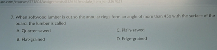 Id=3.36/0.2 
7. When softwood lumber is cut so the annular rings form an angle of more than 45o with the surface of the
board, the lumber is called
A. Quarter-sawed C. Plain-sawed
B. Flat-grained D. Edge-grained