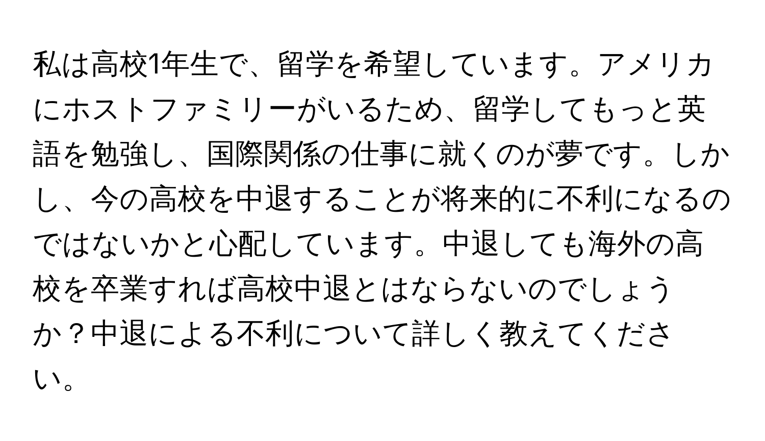 私は高校1年生で、留学を希望しています。アメリカにホストファミリーがいるため、留学してもっと英語を勉強し、国際関係の仕事に就くのが夢です。しかし、今の高校を中退することが将来的に不利になるのではないかと心配しています。中退しても海外の高校を卒業すれば高校中退とはならないのでしょうか？中退による不利について詳しく教えてください。