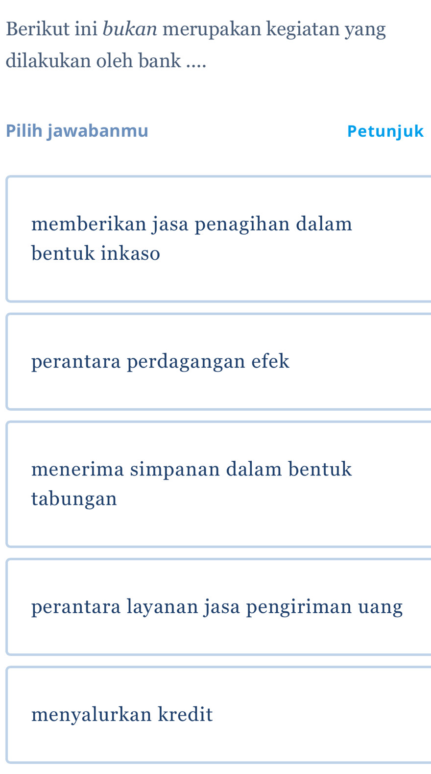 Berikut ini bukan merupakan kegiatan yang
dilakukan oleh bank ....
Pilih jawabanmu Petunjuk
memberikan jasa penagihan dalam
bentuk inkaso
perantara perdagangan efek
menerima simpanan dalam bentuk
tabungan
perantara layanan jasa pengiriman uang
menyalurkan kredit