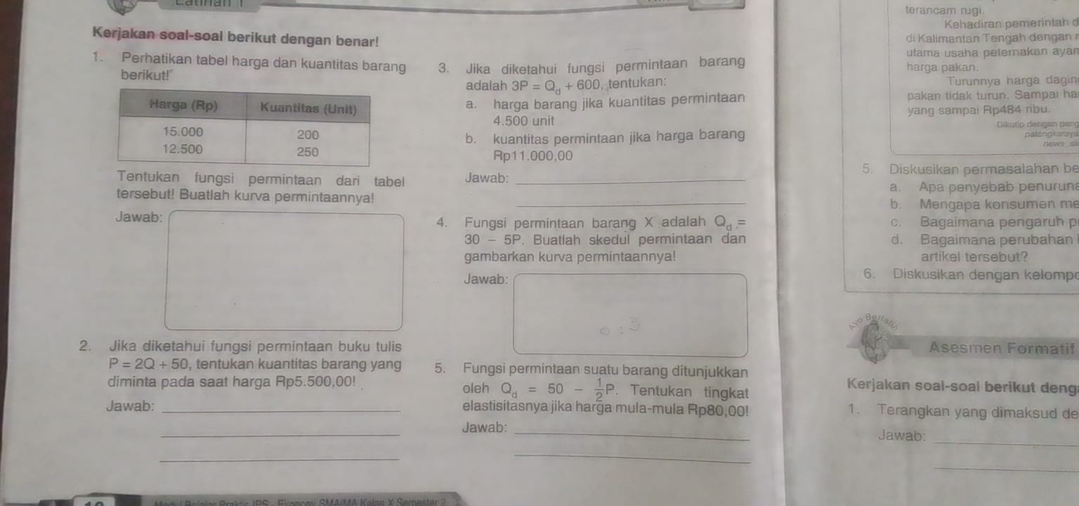 terancam rugi.
Kehadiran pemerintah d
Kerjakan soal-soal berikut dengan benar!  di  ali  ana  n   h        
utama usaha petemakan ayar
1. Perhatikan tabel harga dan kuantitas barang 3. Jika diketahui fungsi permintaan barang
harga pakan.
berikut!" 3P=Q_d+600 , tentukan: Turunnya harga dagin
adalah
a. harga barang jika kuantitas permintaan pakan tidak turun. Sampai ha
yang sampai Rp484 ribu.
4.500 unit Dikutip dengan pang
palangkaraya
b. kuantitas permintaan jika harga barang
Rp11.000,00
5. Diskusikan permasalahan be
Tentukan fungsi permintaan dari tabel Jawab:_
a. Apa penyebab penuruna
tersebut! Buatlah kurva permintaannya!_
b. Mengapa konsumen me
Jawab: Q_d= c. Bagaimana pengaruh p
4. Fungsi permintaan barang X adalah
30-5P. Buatlah skedul permintaan dan d. Bagaimana perubahan
gambarkan kurva permintaannya! artikel tersebut?
Jawab:
6. Diskusikan dengan kelomp
2. Jika diketahui fungsi permintaan buku tulis Asesmen Formatif
P=2Q+50 , tentukan kuantitas barang yang 5. Fungsi permintaan suatu barang ditunjukkan
diminta pada saat harga Rp5.500,00! oleh Q_d=50- 1/2 P. Tentukan tingkat
Kerjakan soal-soal berikut deng
Jawab: _elastisitasnya jika harga mula-mula Rp80,00! 1. Terangkan yang dimaksud de
_
_Jawab: _Jawab:
_
_
_