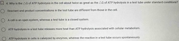 Why is the △ G of ATP hydrolysis in the cell about twice as great as the △ G of ATP hydrolysis in a test tube under standard conditions?
Reactant and product concentrations in the test tube are different from those in the cell.
A cell is an open system, whereas a test tube is a closed system.
ATP hydrolysis in a test tube releases more heat than ATP hydrolysis associated with cellular metabolism.
ATP hydrolysis in cells is catalyzed by enzymes, whereas the reaction in a test tube occurs spontaneously.