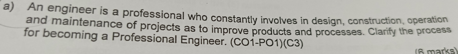 An engineer is a professional who constantly involves in design, construction, operation 
and maintenance of projects as to improve products and processes. Clarify the process 
for becoming a Professional Engineer. (CO1-PO1)(C3) 
(6 marks)