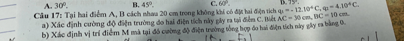 A. 30^0. B. 45°. C. 60°. 
Câu 17: Tại hai điểm A, B cách nhau 20 cm trong không khí có đặt hai điện tích AC=30cm, BC=10cm. q_1=-12.10^(-6)C, q_2=4.10^(-6)C. D. 75°. 
a) Xác định cường độ điện trường do hai điện tích này gây ra tại điểm C. Biết
b) Xác định vị trí điểm M mà tại đó cường độ điện trường tổng hợp do hai điện tích này gây ra bằng 0.