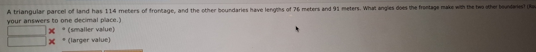 A triangular parcel of land has 114 meters of frontage, and the other boundaries have lengths of 76 meters and 91 meters. What angles does the frontage make with the two other boundaries? (Ro 
your answers to one decimal place.) 
(smaller value) 
(larger value)