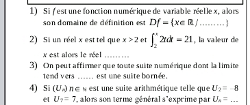 Si fest une fonction numérique de variable réelle x, alors 
son domaine de définition est Df= x∈ R/...
2) Si un réel x est tel que x>2 et ∈t _2^(x2tdt=21 , la valeur de
x est alors le réel_ 
3) On peut affirmer que toute suite numérique dont la limite 
tend vers_ est une suite bornée, 
4) Si (U_n)) n∈ N est ne suite arithmétique telle que U_2=-8
et U_7=7 , alors son terme général s'exprime par U_n=...