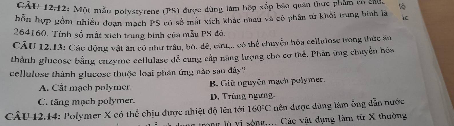 CÂU 12.12: Một mẫu polystyrene (PS) được dùng làm hộp xốp bảo quản thực phâm co chưa lộ
hỗn hợp gồm nhiều đoạn mạch PS có số mắt xích khác nhau và có phân tử khối trung bình là ác
264160. Tính số mắt xích trung bình của mẫu PS đó.
CÂU 12.13: Các động vật ăn cỏ như trâu, bò, dê, cừu,.. có thể chuyển hóa cellulose trong thức ăn
thành glucose bằng enzyme cellulase để cung cấp năng lượng cho cơ thể. Phản ứng chuyển hóa
cellulose thành glucose thuộc loại phản ứng nào sau đây?
A. Cắt mạch polymer. B. Giữ nguyên mạch polymer.
C. tăng mạch polymer. D. Trùng ngưng.
CÂU 12.14: Polymer X có thể chịu được nhiệt độ lên tới 160°C nên được dùng làm ống dẫn nước
trong lò vị sóng,... Các vật dụng làm từ X thường