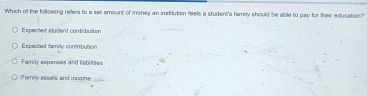 Which of the following refers to a set amount of money an institution feels a student's family should be able to pay for their education?
E xpected student contribution
Expected family contribution
Family expenses and labilities
Family assets and income