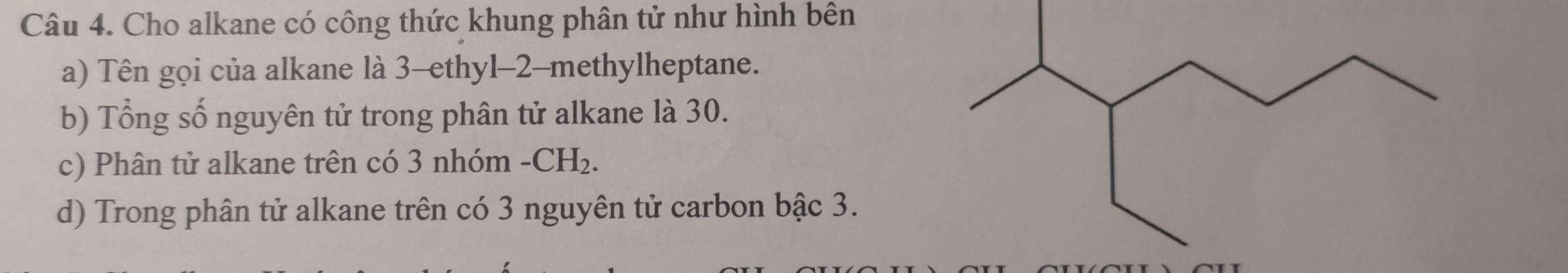 Cho alkane có công thức khung phân tử như hình bên 
a) Tên gọi của alkane là 3 -ethyl -2 -methylheptane. 
b) Tổng số nguyên tử trong phân tử alkane là 30. 
c) Phân tử alkane trên có 3 nhóm -CH_2. 
d) Trong phân tử alkane trên có 3 nguyên tử carbon bậc 3.