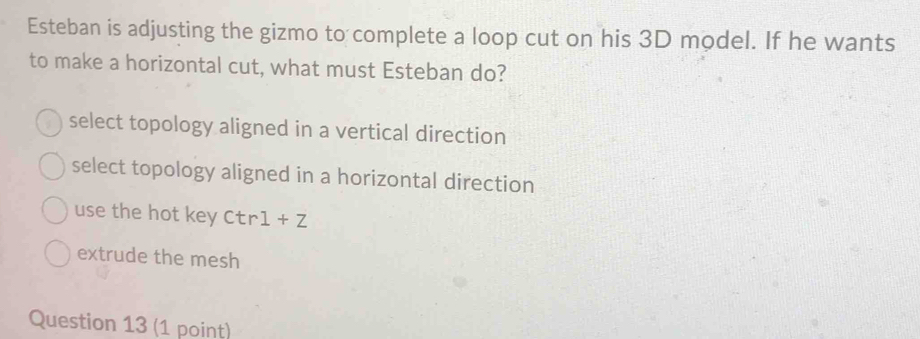 Esteban is adjusting the gizmo to complete a loop cut on his 3D model. If he wants
to make a horizontal cut, what must Esteban do?
select topology aligned in a vertical direction
select topology aligned in a horizontal direction
use the hot key Ctr1+Z
extrude the mesh
Question 13 (1 point)