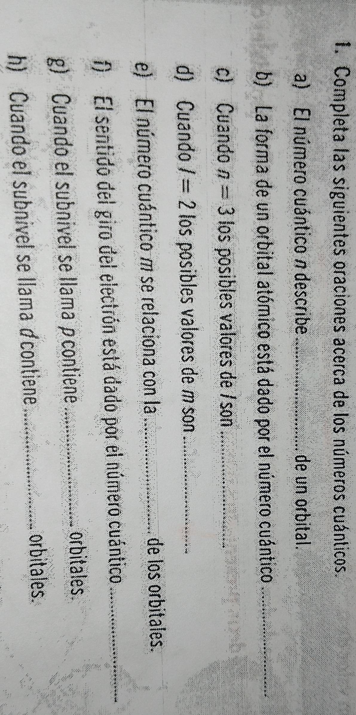 Completa las siguientes oraciones acerca de los números cuánticos. 
a) El número cuántico π describe _de un orbital. 
b) La forma de un orbital atómico está dado por el número cuántico_ 
c) Cuando n=3 los posibles valores de /son_ 
d) Cuando I=2 los posibles valores de m son_ 
e) El número cuántico m se relaciona con la _de los orbitales. 
f) El sentido del giro del electrón está dado por el número cuántico_ 
g) Cuando el subnivel se llama ρcontiene_ 
orbitales. 
h) Cuando el subnivel se llama ácontiene_ 
orbitales.