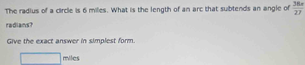 The radius of a circle is 6 miles. What is the length of an arc that subtends an angie of  38π /27 
radians? 
Give the exact answer in simplest form.
□ miles