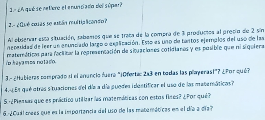 1- ¿A qué se refiere el enunciado del súper? 
2.- ¿Qué cosas se están multiplicando? 
Al observar esta situación, sabemos que se trata de la compra de 3 productos al precio de 2 sin 
necesidad de leer un enunciado largo o explicación. Esto es uno de tantos ejemplos del uso de las 
matemáticas para facilitar la representación de situaciones cotidianas y es posible que ni siquiera 
Io hayamos notado. 
3.- ¿Hubieras comprado si el anuncio fuera “¡Oferta: 2* 3 en todas las playeras!”? ¿Por qué? 
4.-¿En qué otras situaciones del día a día puedes identificar el uso de las matemáticas? 
5.-¿Piensas que es práctico utilizar las matemáticas con estos fines? ¿Por qué? 
6.-¿Cuál crees que es la importancia del uso de las matemáticas en el día a día?