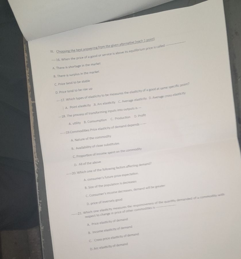 Choosing the best answering from the given alternative (each 1 point)_
—16. When the price of a good or service is above its equillibrium price is called
A. There is shortage in the market
B. There is surplus in the market
C. Price tend to be stable
D. Price tend to be rise up
----17. Which types of elasticity to be measures the elasticity of a good at same specific point?
A. Point elasticity.B. Arc elasticity.C. Average elasticity. D. Average cross elasticty
—18. The process of transforming inputs into outputs is —
A. utility B. Consumption C. Production D. Profit
--19.Commodities Price elasticity of demand depends_
A. Nature of the commodity
B. Availability of close substitutes
C. Proportion of income spent on the commodity
D. All of the above
-—20. Which one of the following factors affecting demand?
A. consumer's future price expectation.
B. Size of the population is decreases
C. Consumer's income decreases, demand will be greater
D. price of inversely good
_21. Which one elasticity measures the responsiveness of the quaritty denanded of a commotity witth
respect to change in price of other commodities is
A. Price elasticity of demand
B. Income elasticity of demand
C. Cross price elasticity of demand
D. Arc elasticity of demand
