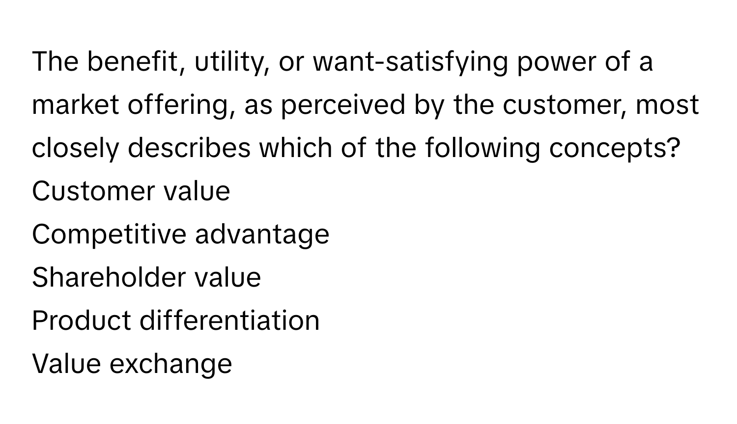 The benefit, utility, or want-satisfying power of a market offering, as perceived by the customer, most closely describes which of the following concepts? 
Customer value
Competitive advantage
Shareholder value
Product differentiation
Value exchange