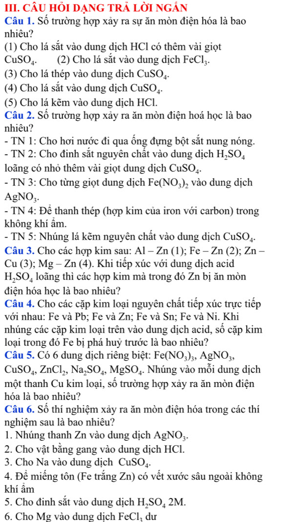 CÂU HỏI DẠNG TRẢ LỜI nGẢN
Câu 1. Số trường hợp xảy ra sự ăn mòn điện hóa là bao
nhiêu?
(1) Cho lá sắt vào dung dịch HCl có thêm vài giọt
CuSO_4. (2) Cho lá sắt vào dung dịch FeCl_3.
(3) Cho lá thép vào dung dịch CuSO_4.
(4) Cho lá sắt vào dung dịch CuSO_4.
(5) Cho lá kẽm vào dung dịch HCl.
Câu 2. Số trường hợp xảy ra ăn mòn điện hoá học là bao
nhiêu?
- TN 1: Cho hơi nước đi qua ống đựng bột sắt nung nóng.
- TN 2: Cho đinh sắt nguyên chất vào dung dịch H_2SO_4
loãng có nhỏ thêm vài giọt dung dịch CuSO_4.
- TN 3: Cho từng giọt dung dịch Fe(NO_3)_2 vào dung dịch
gNO_3.
- TN 4: Để thanh thép (hợp kim của iron với carbon) trong
không khí ẩm.
- TN 5: Nhúng lá kẽm nguyên chất vào dung dịch CuSO_4.
Câu 3. Cho các hợp kim sau: Al-Zn(1);Fe-Zn(2);Zn-
Cu (3); Mg-Zn(4) 0. Khi tiếp xúc với dung dịch acid
H_2SO_4 loãng thì các hợp kim mà trong đó Zn bị ăn mòn
điện hóa học là bao nhiêu?
Câu 4. Cho các cặp kim loại nguyên chất tiếp xúc trực tiếp
với nhau: Fe và Pb; Fe và Zn; Fe và Sn; Fe và Ni. Khi
nhúng các cặp kim loại trên vào dung dịch acid, số cặp kim
loại trong đó Fe bị phá huỷ trước là bao nhiêu?
Câu 5. Có 6 dung dịch riêng biệt: Fe(NO_3)_3,AgNO_3,
CuSO_4,ZnCl_2,Na_2SO_4,MgSO_4. Nhúng vào mỗi dung dịch
một thanh Cu kim loại, số trường hợp xảy ra ăn mòn điện
hóa là bao nhiệu?
Câu 6. Số thí nghiệm xảy ra ăn mòn điện hóa trong các thí
nghiệm sau là bao nhiêu?
1. Nhúng thanh Zn vào dung dịch AgNO_3.
2. Cho vật bằng gang vào dung dịch HCl.
3. Cho Na vào dung dịch CuSO_4.
4. Để miếng tôn (Fe trắng Zn) 0 có vết xước sâu ngoài không
khí ẩm
5. Cho đinh sắt vào dung dịch H_2SO_42M.
6. Cho Mg vào dung dịch FeCl, dư