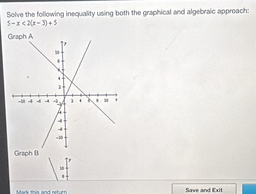 Solve the following inequality using both the graphical and algebraic approach:
5-x<2(x-3)+5
Graph B
y
10
8
Mark this and return Save and Exit