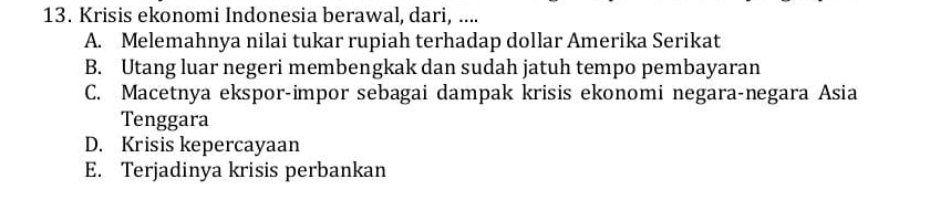 Krisis ekonomi Indonesia berawal, dari, ....
A. Melemahnya nilai tukar rupiah terhadap dollar Amerika Serikat
B. Utang luar negeri membengkak dan sudah jatuh tempo pembayaran
C. Macetnya ekspor-impor sebagai dampak krisis ekonomi negara-negara Asia
Tenggara
D. Krisis kepercayaan
E. Terjadinya krisis perbankan