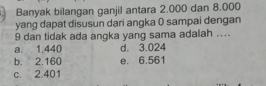 Banyak bilangan ganjil antara 2.000 dan 8.000
yang dapat disusun dari angka 0 sampai dengan
9 dan tidak ada angka yang sama adalah ....
a. 1.440 d. 3.024
b. 2.160 e. 6.561
c. 2.401