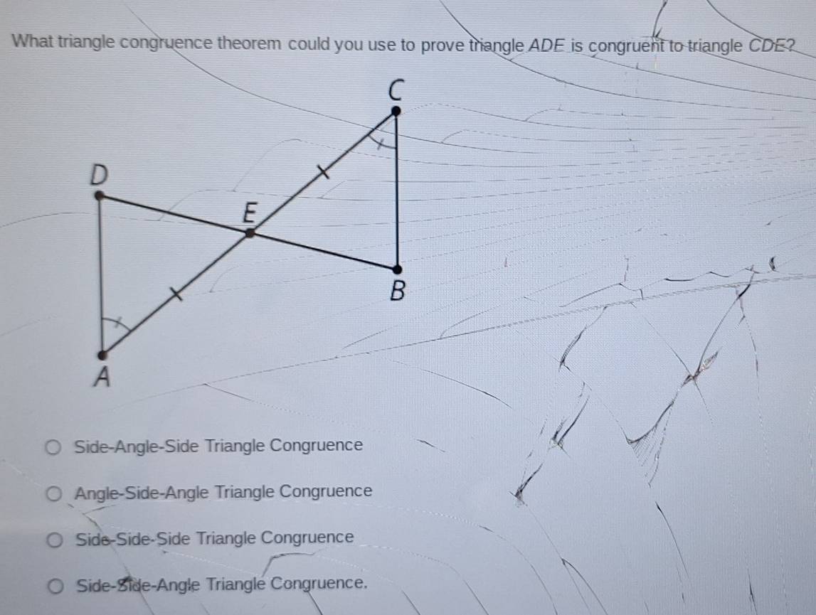 What triangle congruence theorem could you use to prove triangle ADE is congruent to triangle CDE?
C
X
D
E
B

A
Side-Angle-Side Triangle Congruence
Angle-Side-Angle Triangle Congruence
Side-Side-Side Triangle Congruence
Side-Side-Angle Triangle Congruence.