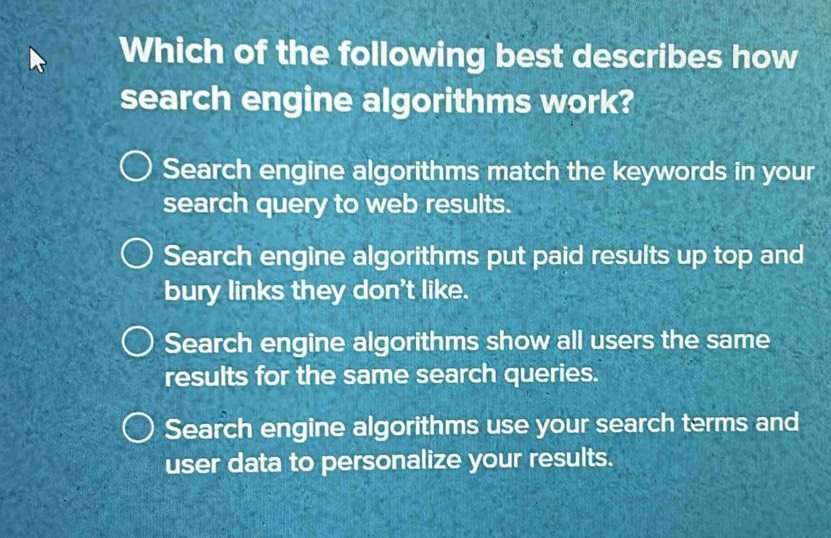 Which of the following best describes how
search engine algorithms work?
Search engine algorithms match the keywords in your
search query to web results.
Search engine algorithms put paid results up top and
bury links they don't like.
Search engine algorithms show all users the same
results for the same search queries.
Search engine algorithms use your search terms and
user data to personalize your results.