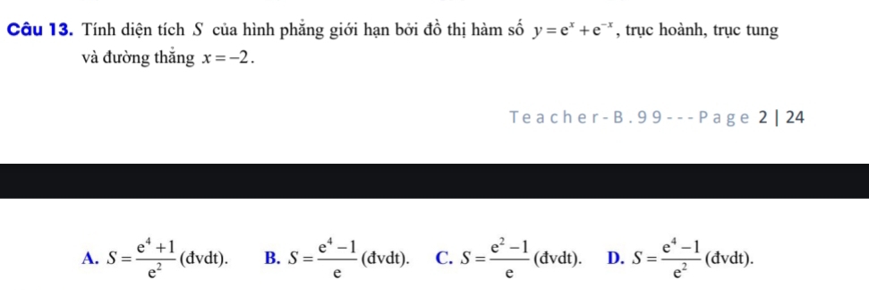 Tính diện tích S của hình phẳng giới hạn bởi đồ thị hàm số y=e^x+e^(-x) , trục hoành, trục tung
và đường thắng x=-2. 
Teacher B. 99---P a g e 2 | 24
A. S= (e^4+1)/e^2 (dvdt). B. S= (e^4-1)/e (dvdt). C. S= (e^2-1)/e (dvdt). D. S= (e^4-1)/e^2 (dvdt).