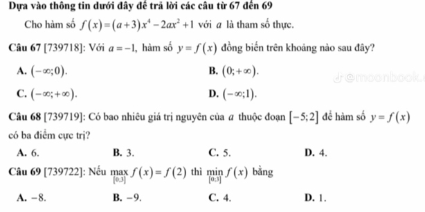 Dựa vào thông tin dưới đây đề trã lời các câu từ 67 đến 69
Cho hàm số f(x)=(a+3)x^4-2ax^2+1 với a là tham số thực.
Câu 67 [739718]: Với a=-1 , hàm số y=f(x) đồng biến trên khoảng nào sau đây?
A. (-∈fty ;0). B. (0;+∈fty ).
C. (-∈fty ;+∈fty ). D. (-∈fty ;1). 
Câu 68 [739719]: Có bao nhiêu giá trị nguyên của # thuộc đoạn [-5;2] đề hàm số y=f(x)
có ba điểm cực trị?
A. 6. B. 3. C. 5. D. 4.
Câu 69 [739722]: Nếu max f(x)=f(2) thì minf(x) bằng
[0.3]
A. -8. B. -9. C. 4. D. 1.