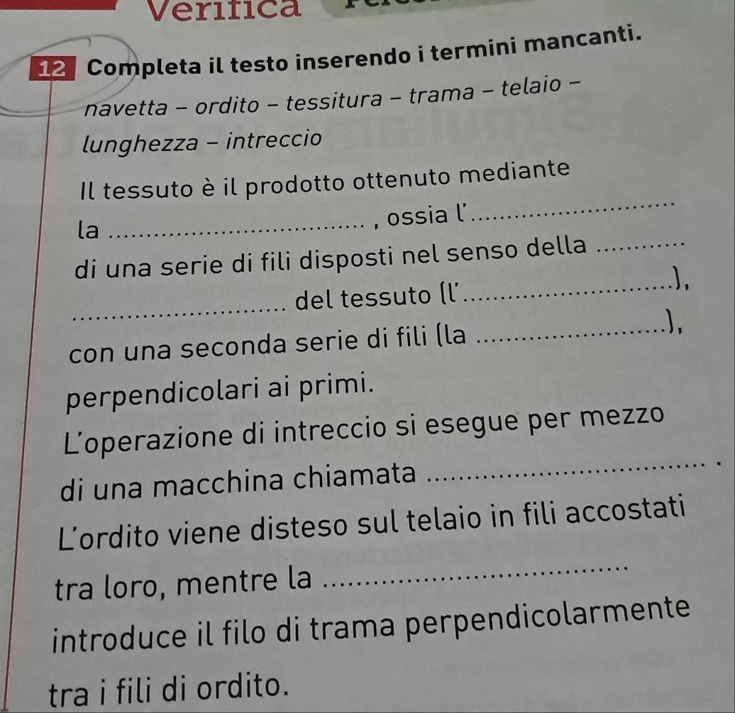 Verifica 
Completa il testo inserendo i termini mancanti. 
navetta - ordito - tessitura - trama - telaio - 
lunghezza - intreccio 
Il tessuto è il prodotto ottenuto mediante 
la 
_, ossia l 
_ 
di una serie di fili disposti nel senso della_ 
_) 
_ 
del tessuto (l' 
con una seconda serie di fili (la_ 
perpendicolari ai primi. 
_ 
L'operazione di intreccio si esegue per mezzo 
di una macchina chiamata 
L’ordito viene disteso sul telaio in fili accostati 
tra loro, mentre la 
_ 
introduce il filo di trama perpendicolarmente 
tra i fili di ordito.