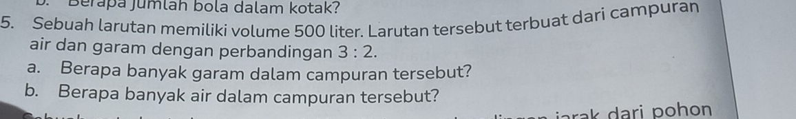 Berapa Jumlah bola dalam kotak? 
5. Sebuah larutan memiliki volume 500 liter. Larutan tersebut terbuat dari campuran 
air dan garam dengan perbandingan 3:2. 
a. Berapa banyak garam dalam campuran tersebut? 
b. Berapa banyak air dalam campuran tersebut? 
jarak dari pohon