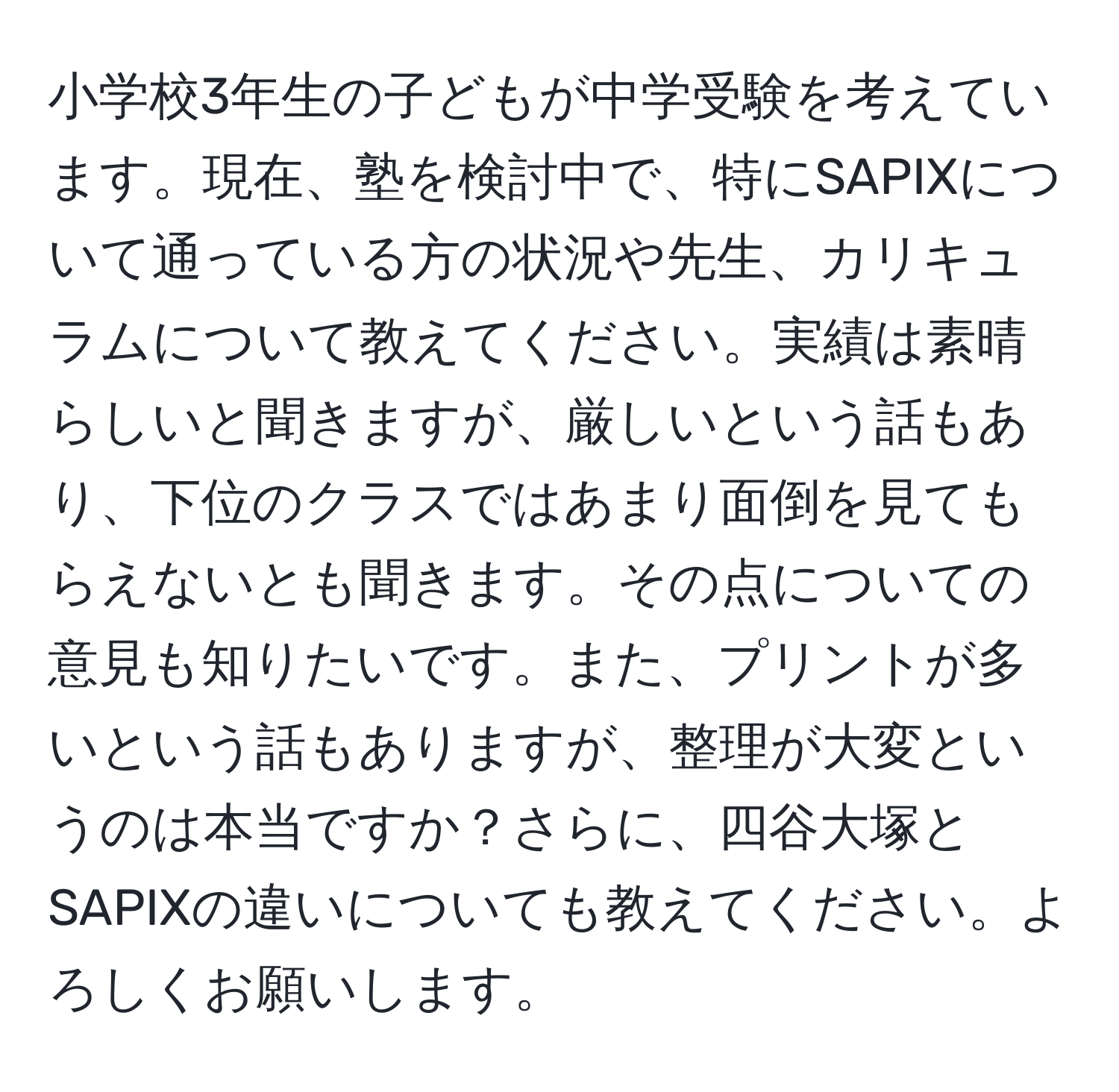 小学校3年生の子どもが中学受験を考えています。現在、塾を検討中で、特にSAPIXについて通っている方の状況や先生、カリキュラムについて教えてください。実績は素晴らしいと聞きますが、厳しいという話もあり、下位のクラスではあまり面倒を見てもらえないとも聞きます。その点についての意見も知りたいです。また、プリントが多いという話もありますが、整理が大変というのは本当ですか？さらに、四谷大塚とSAPIXの違いについても教えてください。よろしくお願いします。