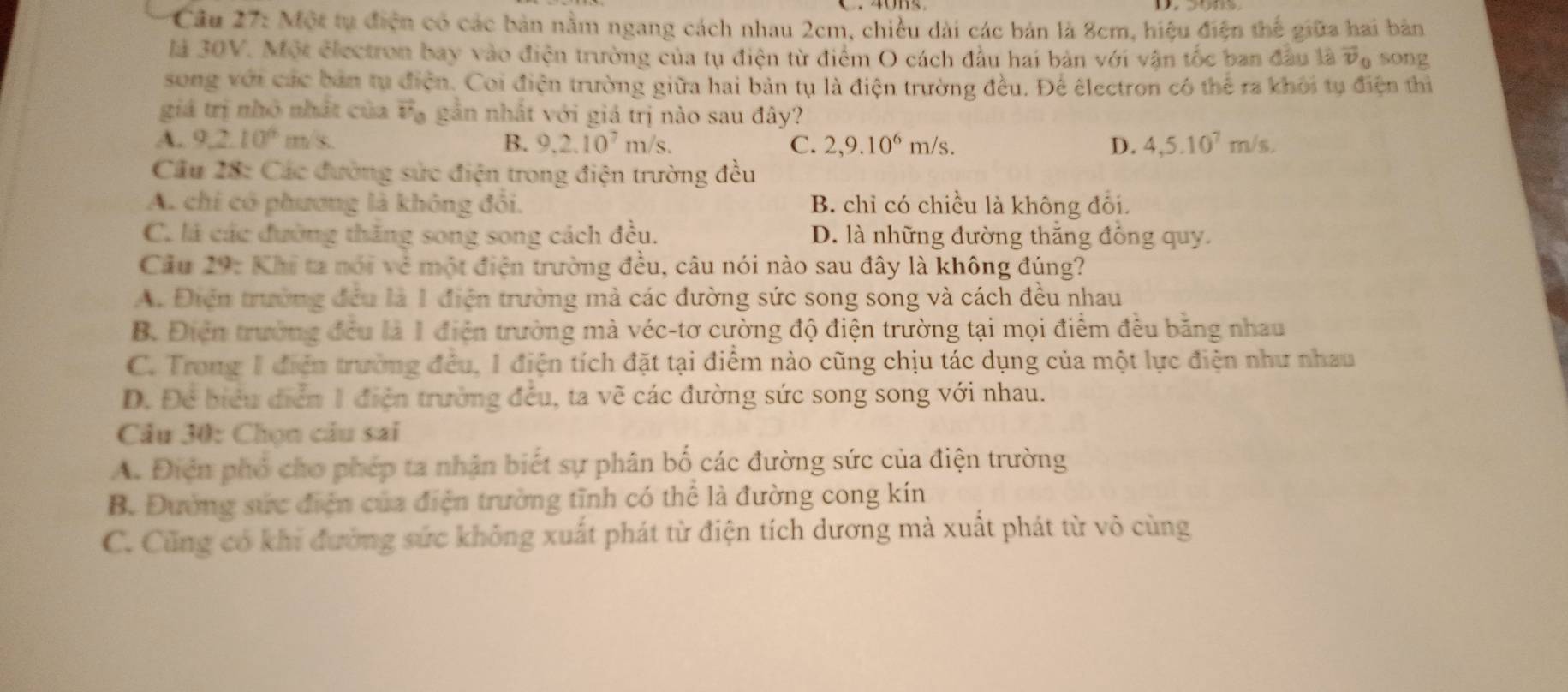 Cầâu 27: Một tụ điện có các bản nằm ngang cách nhau 2cm, chiều dài các bản là 8cm, hiệu điện thể giữa hai bản
là 30V. Một electron bay vào điện trường của tụ điện từ điểm O cách đầu hai bản với vận tốc ban đầu là vector v_0 song
song với các bản tụ điện. Coi điện trường giữa hai bản tụ là điện trường đều. Để êlectron có thể ra khỏi tụ điện thì
giá trị nhỏ nhất của vector v a gần nhất với giá trị nào sau đây?
A. 9.2.10^6m/s. B. 9.2.10^7m/s. C. 2,9.10^6m/s. D. 4,5.10^7m/s.
Cầu 28: Các đường sửc điện trong điện trường đều
A. chi có phương là không đổi. B. chỉ có chiều là không đổi.
C. là các đường thăng song song cách đều. D. là những đường thắng đồng quy.
Cầu 29: Khi ta nói vẻ một điện trường đều, câu nói nào sau đây là không đúng?
A. Điễn trường đều là 1 điện trường mà các đường sức song song và cách đều nhau
B. Điện trường đều là 1 điện trường mà véc-tơ cường độ điện trường tại mọi điểm đều băng nhau
C. Trong 1 điễn trường đều, 1 điện tích đặt tại điểm nào cũng chịu tác dụng của một lực điện như nhau
D. Để biểu điễn 1 điện trường đều, ta vẽ các đường sức song song với nhau.
Cầu 30: Chọn cầu sai
A. Điện phố cho phép ta nhận biết sự phân bố các đường sức của điện trường
B. Đường sức điện của điện trường tĩnh có thể là đường cong kín
C. Cũng có khi đường sức không xuất phát từ điện tích dương mà xuất phát từ vô cùng