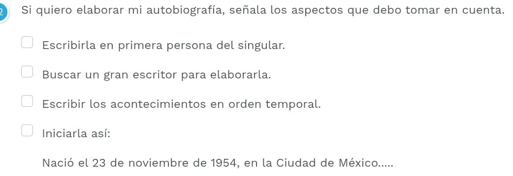 Si quiero elaborar mi autobiografía, señala los aspectos que debo tomar en cuenta.
Escribirla en primera persona del singular.
Buscar un gran escritor para elaborarla.
Escribir los acontecimientos en orden temporal.
Iniciarla así:
Nació el 23 de noviembre de 1954, en la Ciudad de México.....