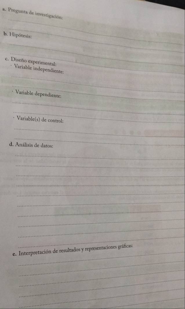 Pregunta de investigación: 
_ 
b. Hipótesis: 
_ 
_ 
c. Diseño experimental: 
_ 
Variable independiente: 
_ 
Variable dependiente: 
_ 
_ 
Variable(s) de control: 
_ 
_ 
d. Análisis de datos: 
_ 
_ 
_ 
_ 
_ 
_ 
_ 
_ 
_ 
_ 
e. Interpretación de resultados y representaciones gráficas: 
_ 
_ 
_ 
_ 
_ 
_