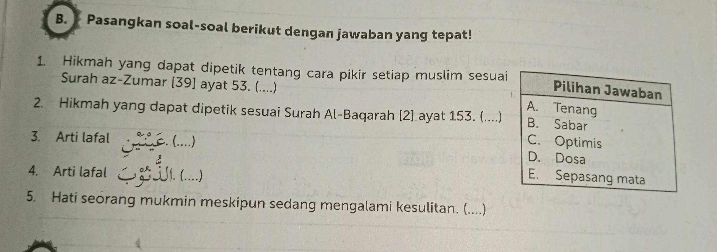 Pasangkan soal-soal berikut dengan jawaban yang tepat! 
1. Hikmah yang dapat dipetik tentang cara pikir setiap muslim sesuai 
Surah az-Zumar [39] ayat 53. (....) 
2. Hikmah yang dapat dipetik sesuai Surah Al-Baqarah [2] ayat 153. (....) 
3. Arti lafal 
(....) 
4. Arti lafal ∫|. (....) 
5. Hati seorang mukmin meskipun sedang mengalami kesulitan. (....)