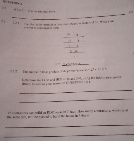 Write 21 : 35 in its simplest form. 
(2) 
_ 
_ 
2. 2 2 2.1 Use the ladder method to determine the prime factors of 36. Write your 
answer in exponential form.
36= _ 
2.2.2 The number 540 as product of its prime factors is =2^2* 3^3* 5. 
Determine the LCM and HCF of 36 and 540, using the information given 
above, as well as your answer to QUESTION 2 2.1. 
_ 
_ 
12 contractors can build an RDP house in 7 days. How many contractors, working at 
the same rate, will be needed to build the house in 4 days? 
_ 
_