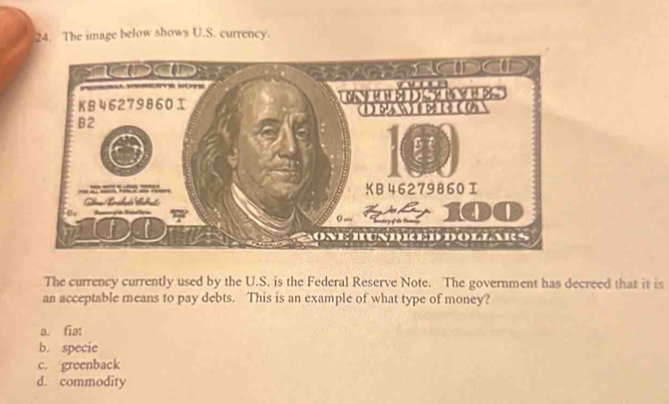 The image below shows U.S. currency.
The currency currently used by the U.S. is the Federal Reserve Note. The government has decreed that it is
an acceptable means to pay debts. This is an example of what type of money?
a. fiat
b. specie
c. greenback
d. commodity