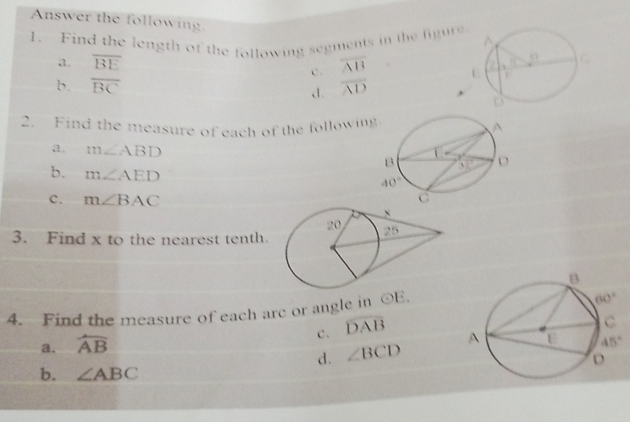 Answer the following.
1. Find the length of the following segments in the figure
a. overline BE overline AB
c.
b. overline BC d. overline AD
2. Find the measure of each of the following
a. m∠ ABD
b. m∠ AED
c. m∠ BAC
3. Find x to the nearest tenth.
4. Find the measure of each arc or angle in odot E.
c. widehat DAB
a. widehat AB
d. ∠ BCD
b. ∠ ABC