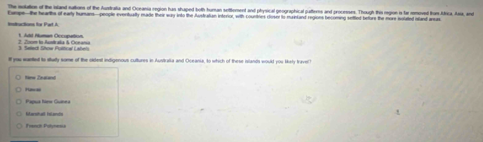 The isolation of the island nations of the Australia and Oceania region has shaped both human settlement and physical geographical pafterns and processes. Though this region is far removed from Africa, Asia, and
Eumpe—the hearths of early humans—people eventually made their way into the Australian interior, with countries closer to mainland regions becorming settled before the more isolated island areas
Instructions for Part A:
1. Add Hluman Occupation.
2. Zoom to Australia & Oceania
3. Select Show Political Labels
Ilf you wanted to study some of the oldest indigenous cultures in Australia and Oceania, to which of these islands would you likely travel?
New Zealland
Hawas
Papua New Guinea
Marshail (slands
French Polynesia