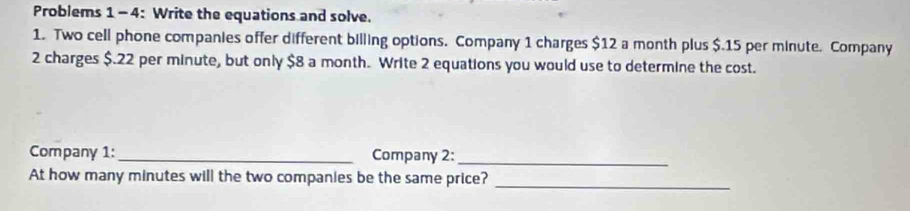 Problems 1-4: Write the equations and solve. 
1. Two cell phone companies offer different billing options. Company 1 charges $12 a month plus $.15 per minute. Company 
2 charges $.22 per minute, but only $8 a month. Write 2 equations you would use to determine the cost. 
Company 1:_ Company 2: 
_ 
At how many minutes will the two companies be the same price? 
_