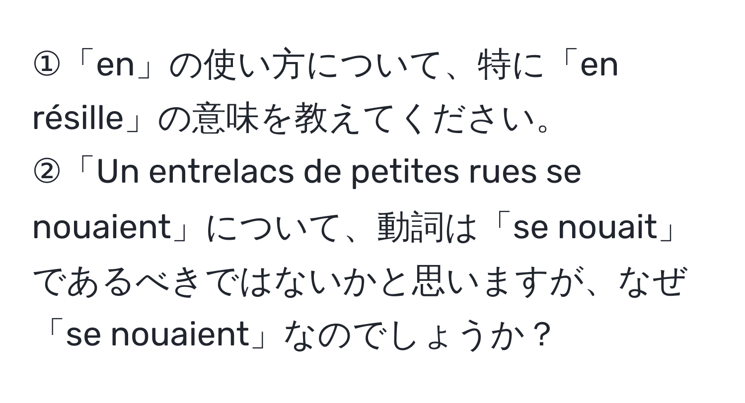 ①「en」の使い方について、特に「en résille」の意味を教えてください。  
②「Un entrelacs de petites rues se nouaient」について、動詞は「se nouait」であるべきではないかと思いますが、なぜ「se nouaient」なのでしょうか？