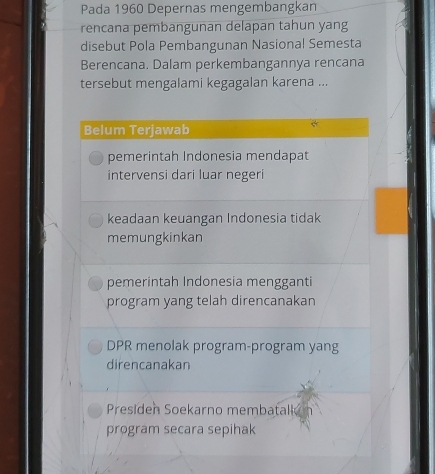 Pada 1960 Depernas mengembangkan
rencana pembangunan delapan tahun yang
disebut Pola Pembangunan Nasional Semesta
Berencana. Dalam perkembangannya rencana
tersebut mengalami kegagalan karena ...
Belum Terjawab
pemerintah Indonesia mendapat
intervensi dari luar negeri
keadaan keuangan Indonesia tidak
memungkinkan
pemerintah Indonesia mengganti
program yang telah direncanakan
DPR menolak program-program yang
direncanakan
Presiden Soekarno membatall
program secara sepihak