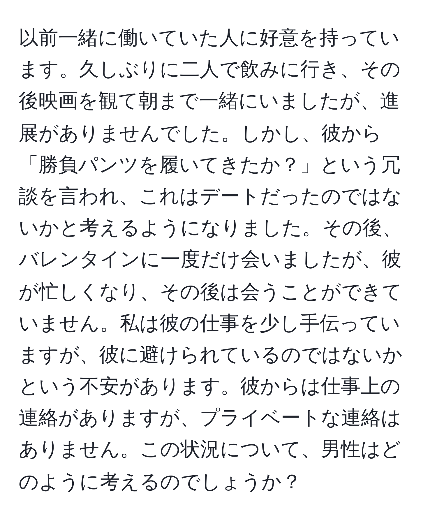 以前一緒に働いていた人に好意を持っています。久しぶりに二人で飲みに行き、その後映画を観て朝まで一緒にいましたが、進展がありませんでした。しかし、彼から「勝負パンツを履いてきたか？」という冗談を言われ、これはデートだったのではないかと考えるようになりました。その後、バレンタインに一度だけ会いましたが、彼が忙しくなり、その後は会うことができていません。私は彼の仕事を少し手伝っていますが、彼に避けられているのではないかという不安があります。彼からは仕事上の連絡がありますが、プライベートな連絡はありません。この状況について、男性はどのように考えるのでしょうか？