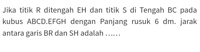 Jika titik R ditengah EH dan titik S di Tengah BC pada 
kubus ABCD. EFGH dengan Panjang rusuk 6 dm. jarak 
antara garis BR dan SH adalah …