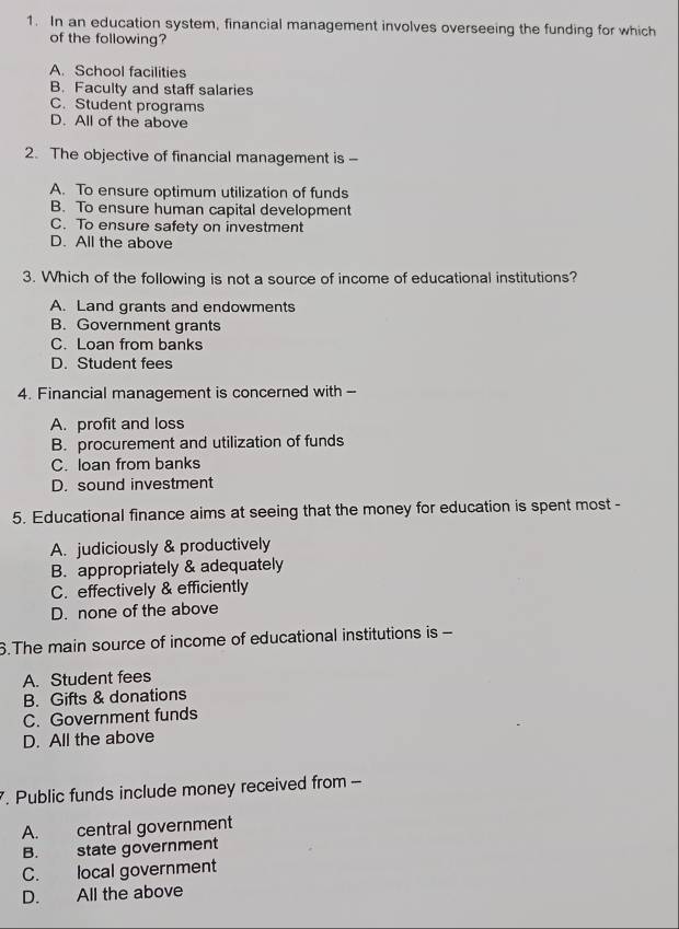 In an education system, financial management involves overseeing the funding for which
of the following?
A. School facilities
B. Faculty and staff salaries
C. Student programs
D. All of the above
2. The objective of financial management is -
A. To ensure optimum utilization of funds
B. To ensure human capital development
C. To ensure safety on investment
D. All the above
3. Which of the following is not a source of income of educational institutions?
A. Land grants and endowments
B. Government grants
C. Loan from banks
D. Student fees
4. Financial management is concerned with --
A. profit and loss
B. procurement and utilization of funds
C. loan from banks
D. sound investment
5. Educational finance aims at seeing that the money for education is spent most -
A. judiciously & productively
B. appropriately & adequately
C. effectively & efficiently
D. none of the above
6.The main source of income of educational institutions is -
A. Student fees
B. Gifts & donations
C. Government funds
D. All the above
7. Public funds include money received from -
A. central government
B. state government
C. local government
D. All the above