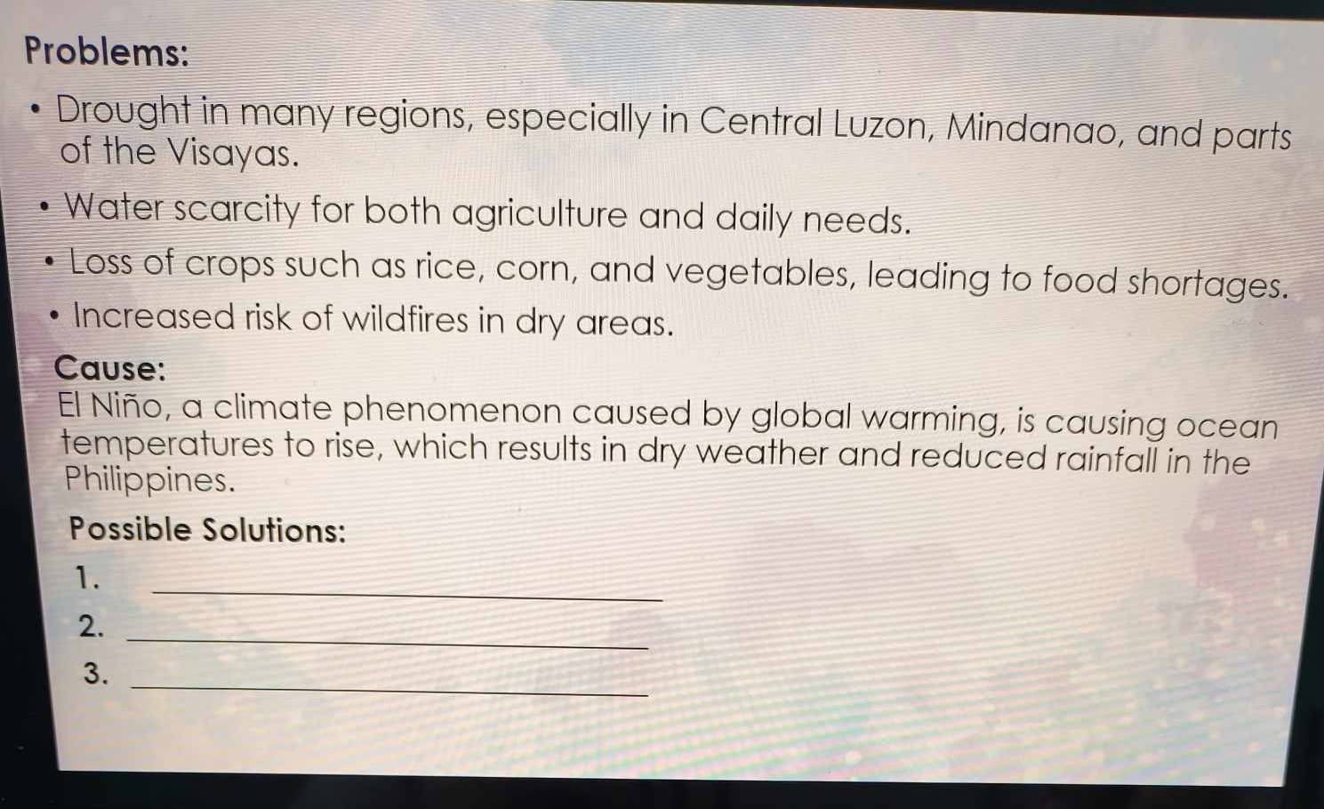Problems: 
Drought in many regions, especially in Central Luzon, Mindanao, and parts 
of the Visayas. 
Water scarcity for both agriculture and daily needs. 
Loss of crops such as rice, corn, and vegetables, leading to food shortages. 
Increased risk of wildfires in dry areas. 
Cause: 
El Niño, a climate phenomenon caused by global warming, is causing ocean 
temperatures to rise, which results in dry weather and reduced rainfall in the 
Philippines. 
Possible Solutions: 
1. 
_ 
2._ 
3._