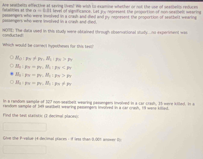 Are seatbelts effective at saving lives? We wish to examine whether or not the use of seatbelts reduces
fatalities at the alpha =0.01 level of significance. Let p represent the proportion of non-seatbelt wearing
passengers who were involved in a crash and died and py represent the proportion of seatbelt wearing
passengers who were involved in a crash and died.
NOTE: The data used in this study were obtained through observational study.no experiment was
conducted!
Which would be correct hypotheses for this test?
H_O:p_N!= p_Y, H_1:p_N>p_Y
H_0:p_N=p_Y, H_1:p_N
H_0:p_N=p_Y, H_1:p_N>p_Y
H_0:p_N=p_Y, H_1:p_N!= p_Y
In a random sample of 327 non-seatbelt wearing passengers involved in a car crash, 35 were killed. In a
random sample of 349 seatbelt wearing passengers involved in a car crash, 19 were killed.
Find the test statistic (2 decimal places):
Give the P -value (4 decimal places - if less than 0,001 answer 0):
