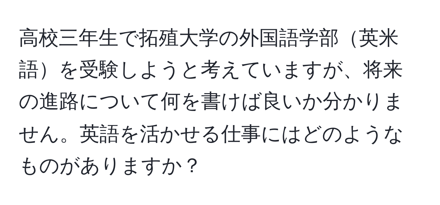 高校三年生で拓殖大学の外国語学部英米語を受験しようと考えていますが、将来の進路について何を書けば良いか分かりません。英語を活かせる仕事にはどのようなものがありますか？