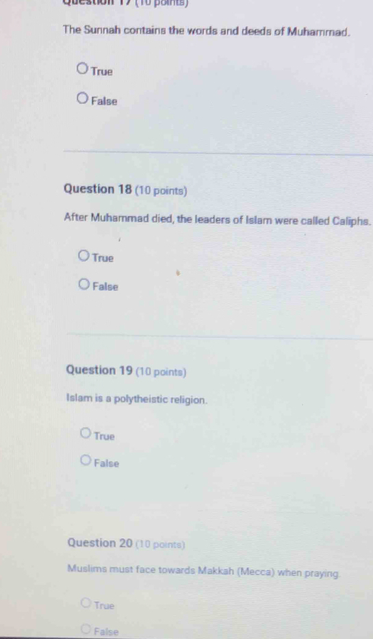 (10 paints)
The Sunnah contains the words and deeds of Muhammad.
True
False
Question 18 (10 points)
After Muhammad died, the leaders of Islam were called Caliphs.
True
False
Question 19 (10 points)
Islam is a polytheistic religion.
True
False
Question 20 (10 points)
Muslims must face towards Makkah (Mecca) when praying.
True
False