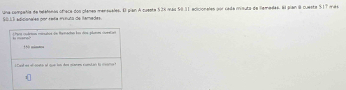 Una compañía de teléfonos ofrece dos planes mensuales. El plan A cuesta $28 más $0.11 adicionales por cada minuto de llamadas. El plan B cuesta $17 más
50.13 adicionales por cada minuto de llamadas. 
¿Para cuántos minutos de llamadas los dos plaries cuestan 
I misma? 
15 múmumos 
cCual es el costa all que los dos planes cuestan to mismo?