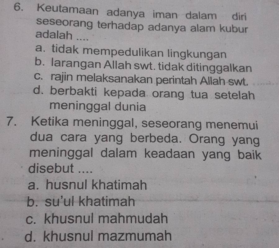 Keutamaan adanya iman dalam diri
seseorang terhadap adanya alam kubur
adalah ....
a. tidak mempedulikan lingkungan
b. larangan Allah swt. tidak ditinggalkan
c. rajin melaksanakan perintah Allah swt.
d. berbakti kepada orang tua setelah
meninggal dunia
7. Ketika meninggal, seseorang menemui
dua cara yang berbeda. Orang yang
meninggal dalam keadaan yang baik 
disebut ....
a. husnul khatimah
b. su’ul khatimah
c. khusnul mahmudah
d. khusnul mazmumah