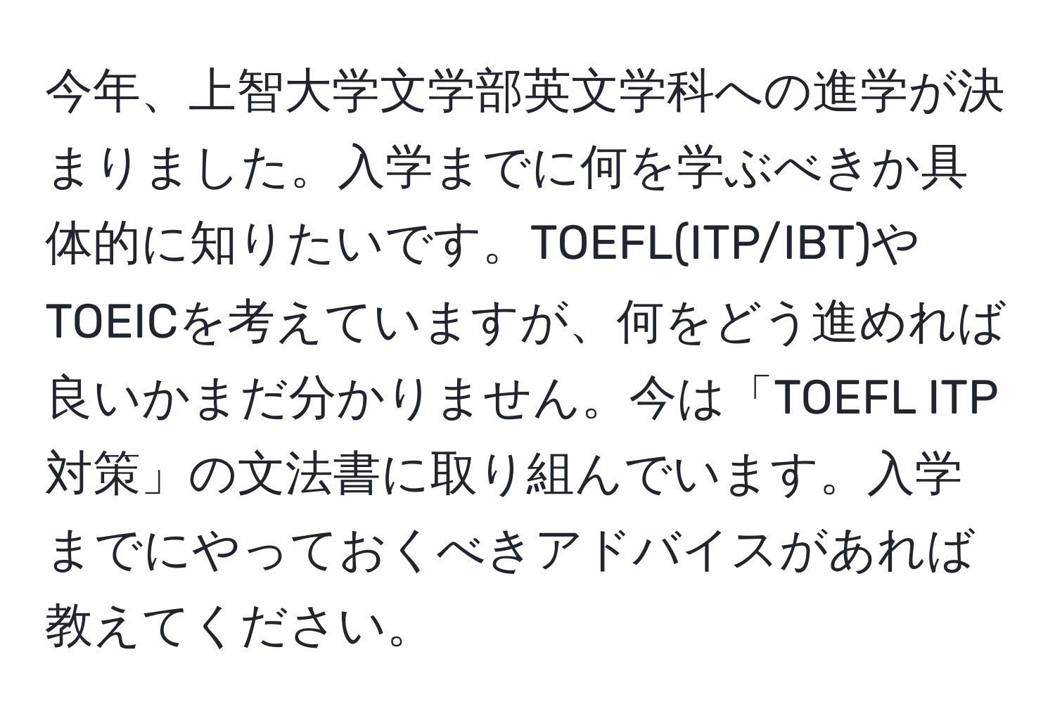 今年、上智大学文学部英文学科への進学が決まりました。入学までに何を学ぶべきか具体的に知りたいです。TOEFL(ITP/IBT)やTOEICを考えていますが、何をどう進めれば良いかまだ分かりません。今は「TOEFL ITP対策」の文法書に取り組んでいます。入学までにやっておくべきアドバイスがあれば教えてください。